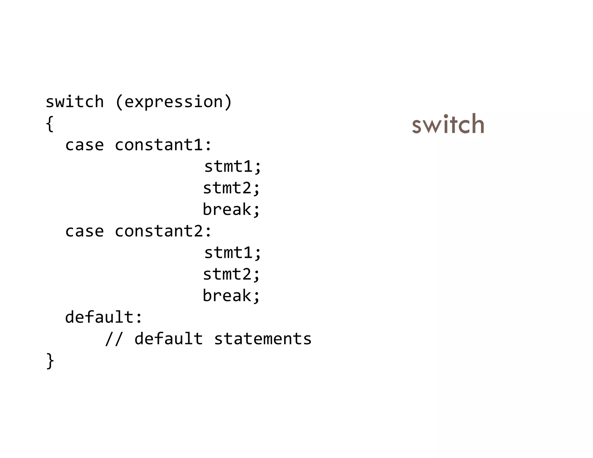 switch
switch (expression)
{
case constant1:
stmt1;
stmt2;
break;
case constant2:
case constant2:
stmt1;
stmt2;
break;
default:
// default statements
}
 