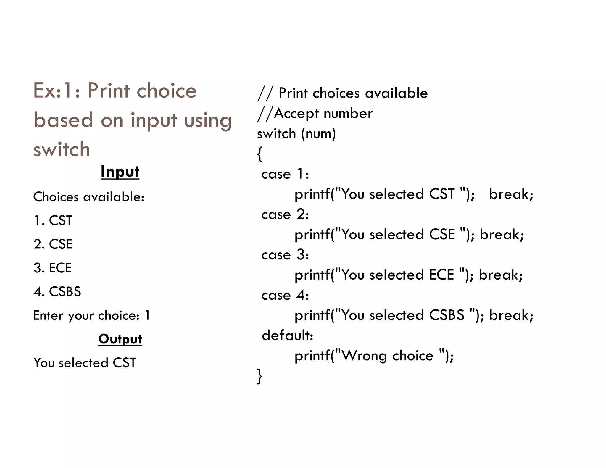 Ex:1: Print choice
based on input using
switch
Input
Choices available:
1. CST
// Print choices available
//Accept number
switch (num)
{
case 1:
printf("You selected CST "); break;
case 2:
printf("You selected CSE "); break;
2. CSE
3. ECE
4. CSBS
Enter your choice: 1
Output
You selected CST
printf("You selected CSE "); break;
case 3:
printf("You selected ECE "); break;
case 4:
printf("You selected CSBS "); break;
default:
printf("Wrong choice ");
}
 