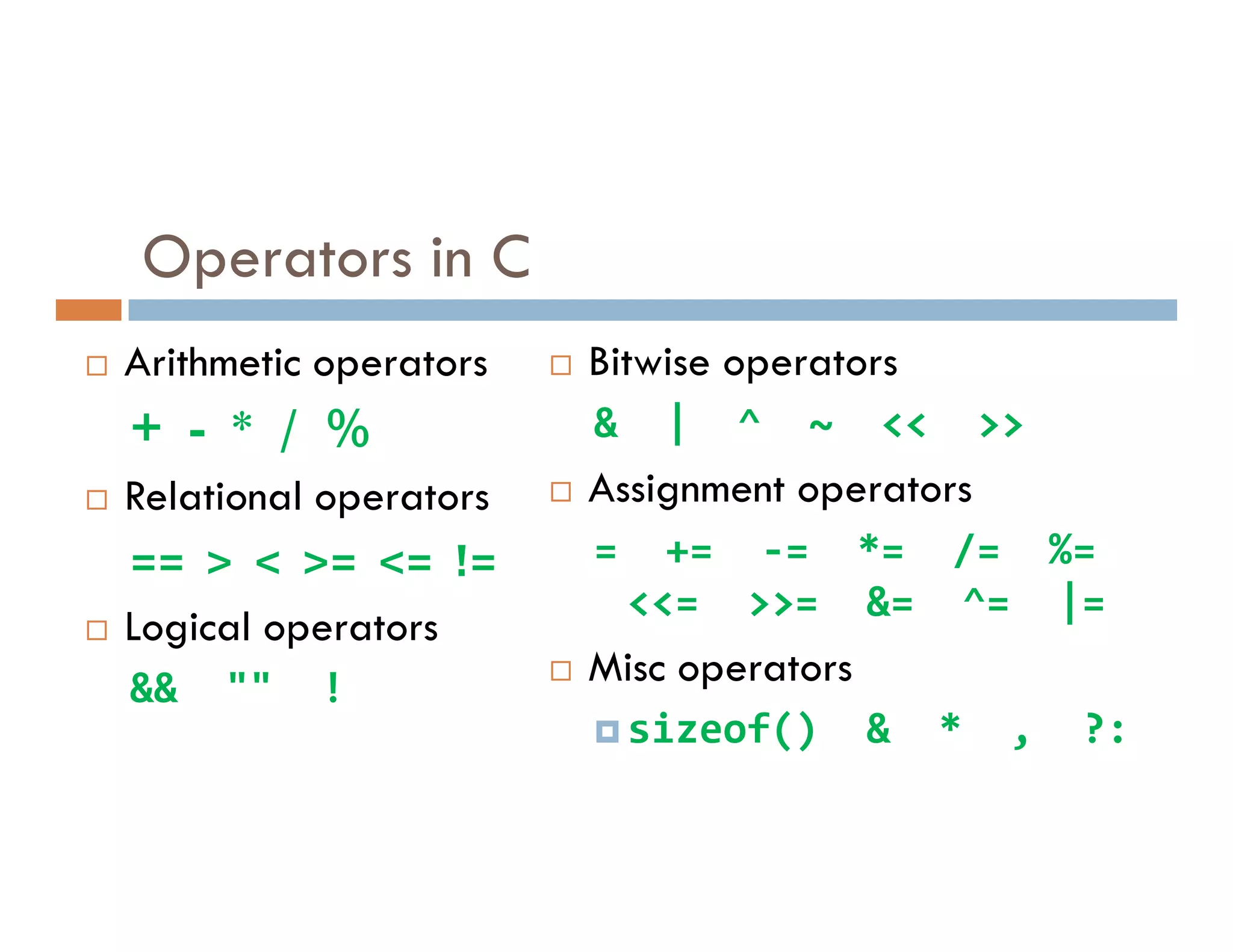 Operators in C
 Arithmetic operators
+ - * / %
Relational operators
 Bitwise operators
& | ^ ~ << >>
Assignment operators
 Relational operators
== > < >= <= !=
 Logical operators
&& "" !
 Assignment operators
= += -= *= /= %=
<<= >>= &= ^= |=
 Misc operators
sizeof() & * , ?:
 