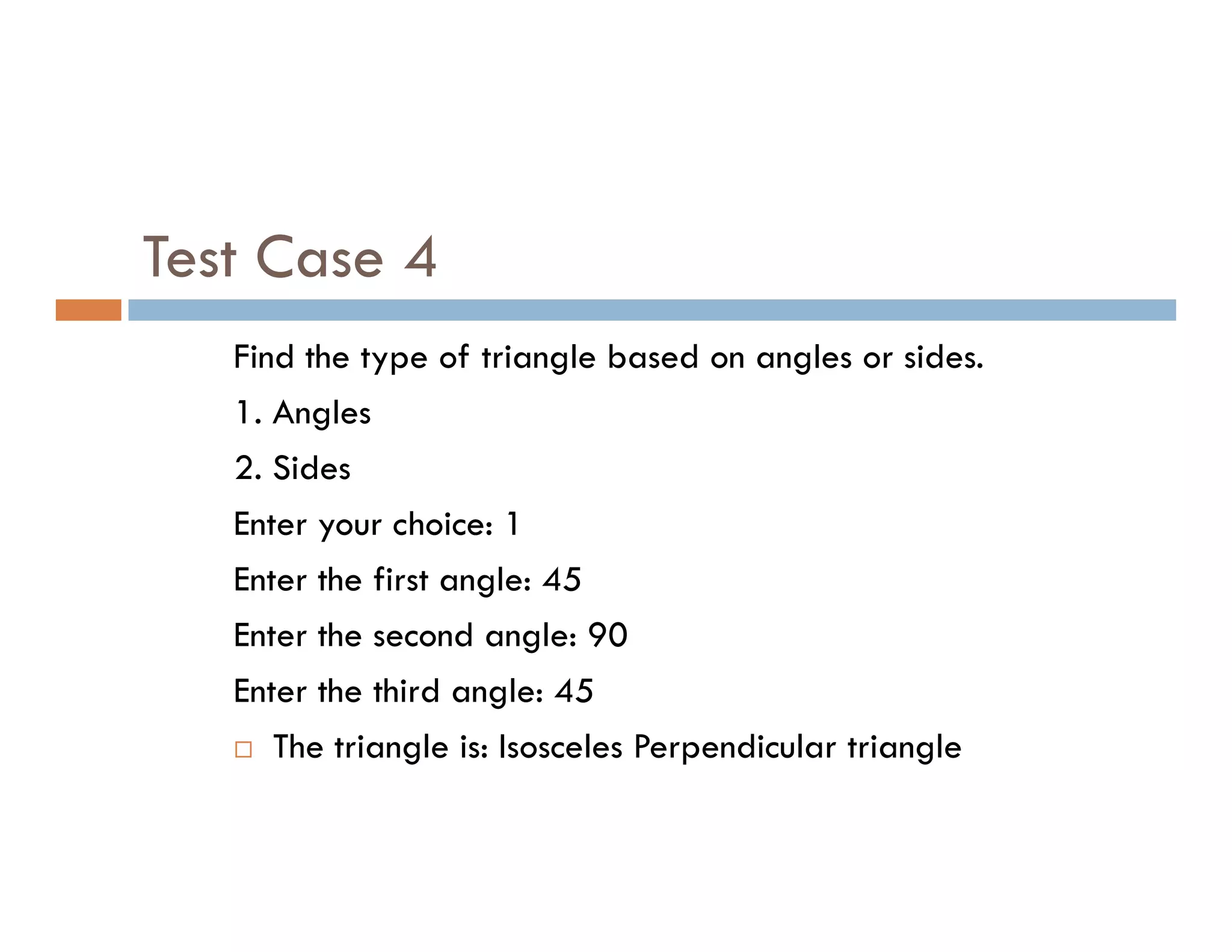 Test Case 4
Find the type of triangle based on angles or sides.
1. Angles
2. Sides
2. Sides
Enter your choice: 1
Enter the first angle: 45
Enter the second angle: 90
Enter the third angle: 45
 The triangle is: Isosceles Perpendicular triangle
 