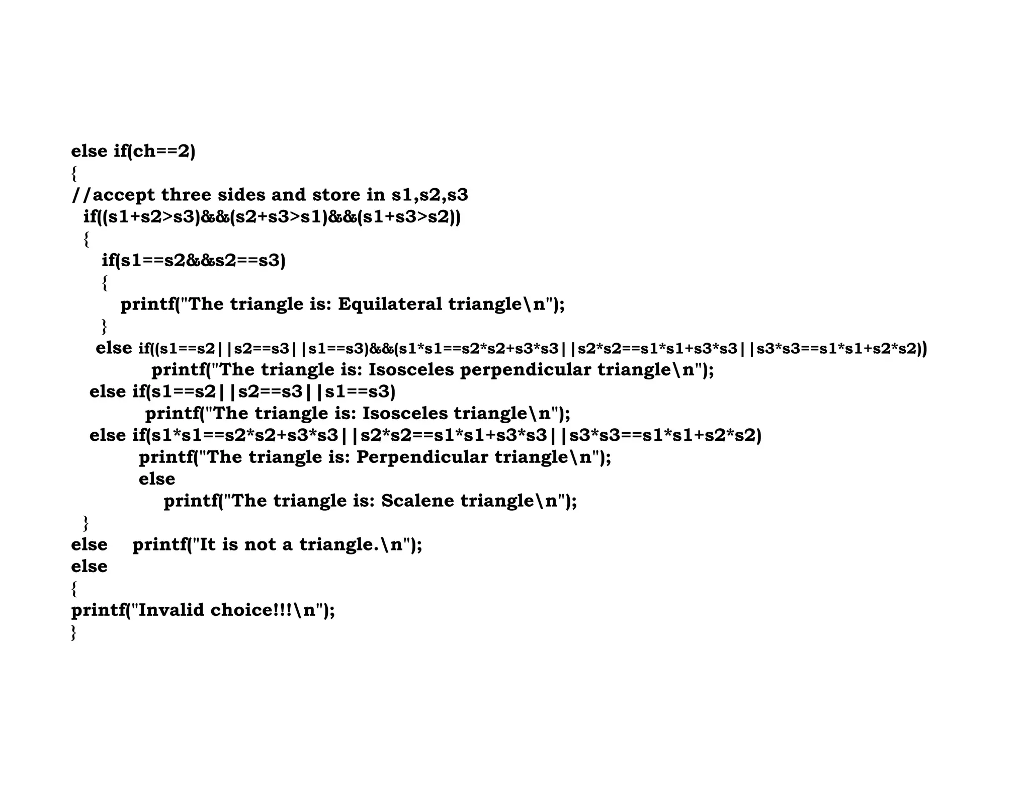 else if(ch==2)
{
//accept three sides and store in s1,s2,s3
if((s1+s2>s3)&&(s2+s3>s1)&&(s1+s3>s2))
{
if(s1==s2&&s2==s3)
{
printf("The triangle is: Equilateral trianglen");
}
else if((s1==s2||s2==s3||s1==s3)&&(s1*s1==s2*s2+s3*s3||s2*s2==s1*s1+s3*s3||s3*s3==s1*s1+s2*s2))
printf("The triangle is: Isosceles perpendicular trianglen");
else if(s1==s2||s2==s3||s1==s3)
else if(s1==s2||s2==s3||s1==s3)
printf("The triangle is: Isosceles trianglen");
else if(s1*s1==s2*s2+s3*s3||s2*s2==s1*s1+s3*s3||s3*s3==s1*s1+s2*s2)
printf("The triangle is: Perpendicular trianglen");
else
printf("The triangle is: Scalene trianglen");
}
else printf("It is not a triangle.n");
else
{
printf("Invalid choice!!!n");
}
 