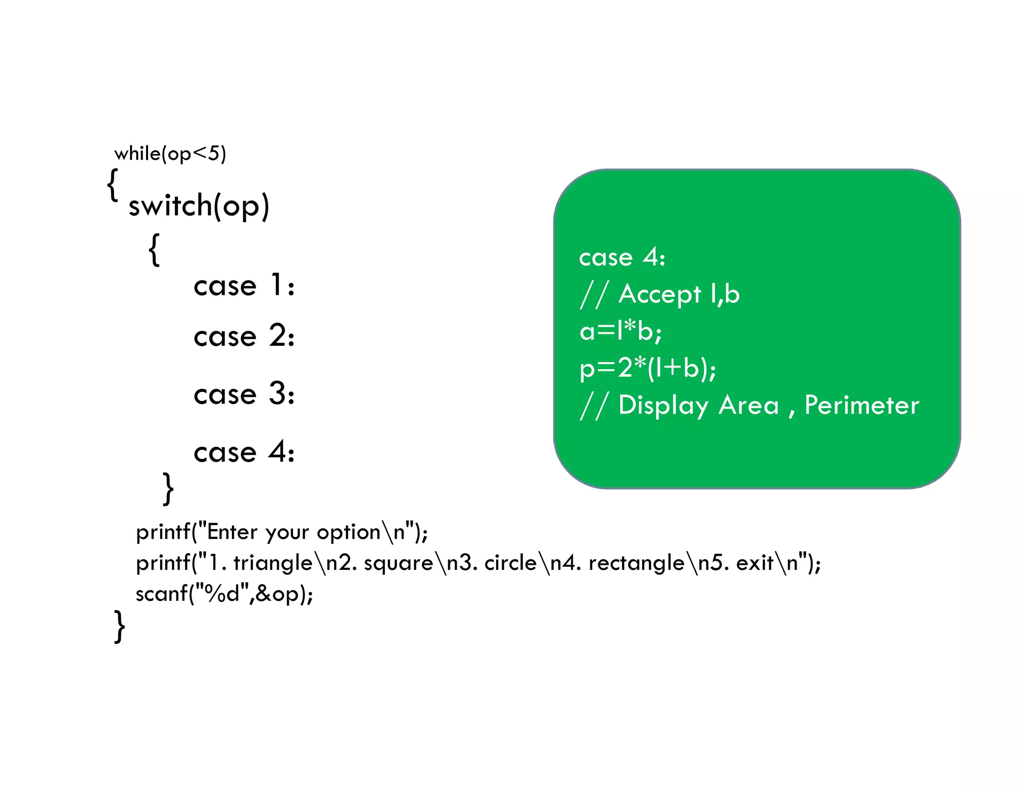 while(op<5)
{
switch(op)
{
case 1:// Accept b & h
a=0.5*b*h;
// Display Area
// Accept s1,s2,s3
p=s1+s2+s3;
// Display Perimeter
case 1:
case 2:
case 3:
case 2:
//Accept l
a=l*l;
p=4*l;
// Display Area , Perimeter
case 3:
// Accept r
a=3.14*r*r;
p=2*3.14*r;
// Display Area , Perimeter
case 4:
// Accept l,b
a=l*b;
p=2*(l+b);
// Display Area , Perimeter
}
}
printf("Enter your optionn");
printf("1. trianglen2. squaren3. circlen4. rectanglen5. exitn");
scanf("%d",&op);
// Display Perimeter
break;
case 3:
case 4:
// Display Area , Perimeter
break;
// Display Area , Perimeter
break;
// Display Area , Perimeter
 