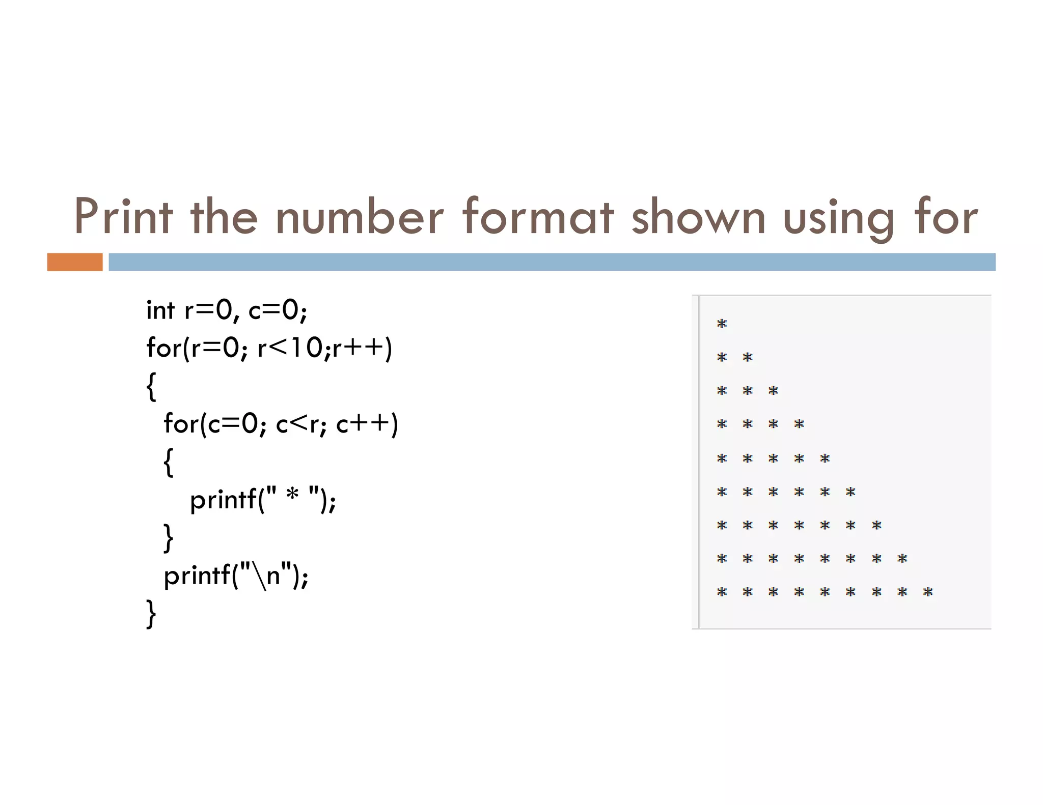 Print the number format shown using for
int r=0, c=0;
for(r=0; r<10;r++)
{
for(c=0; c<r; c++)
{
printf(" * ");
}
printf("n");
}
 