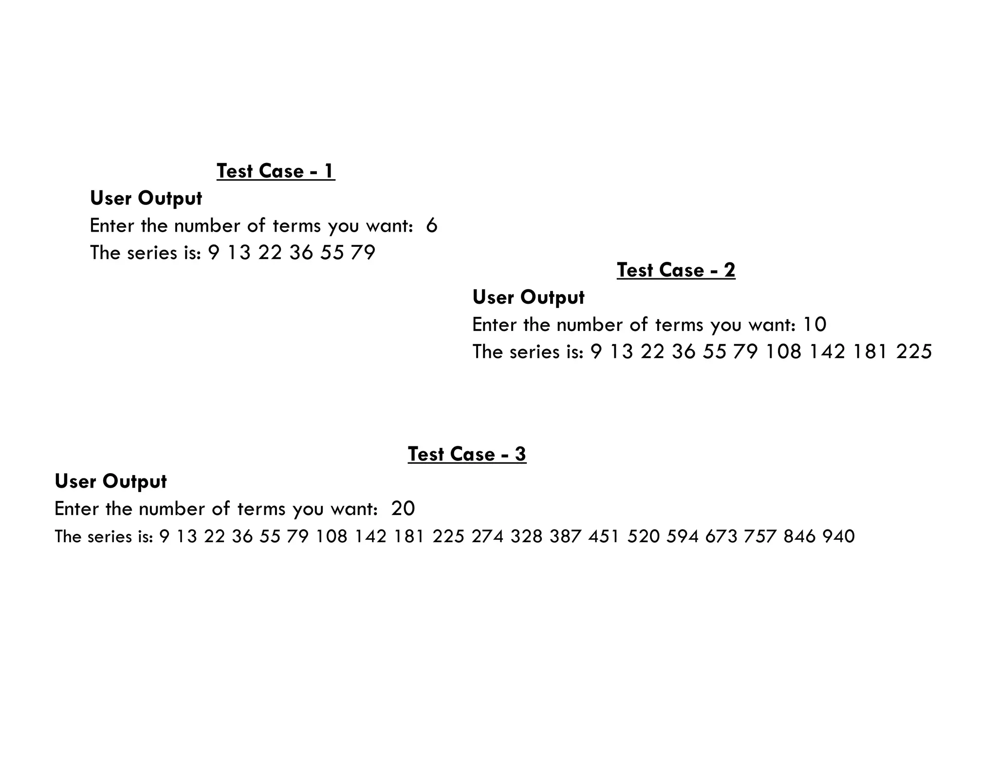 Test Case - 1
User Output
Enter the number of terms you want: 6
The series is: 9 13 22 36 55 79
Test Case - 2
User Output
Enter the number of terms you want: 10
The series is: 9 13 22 36 55 79 108 142 181 225
Test Case - 3
User Output
Enter the number of terms you want: 20
The series is: 9 13 22 36 55 79 108 142 181 225 274 328 387 451 520 594 673 757 846 940
 