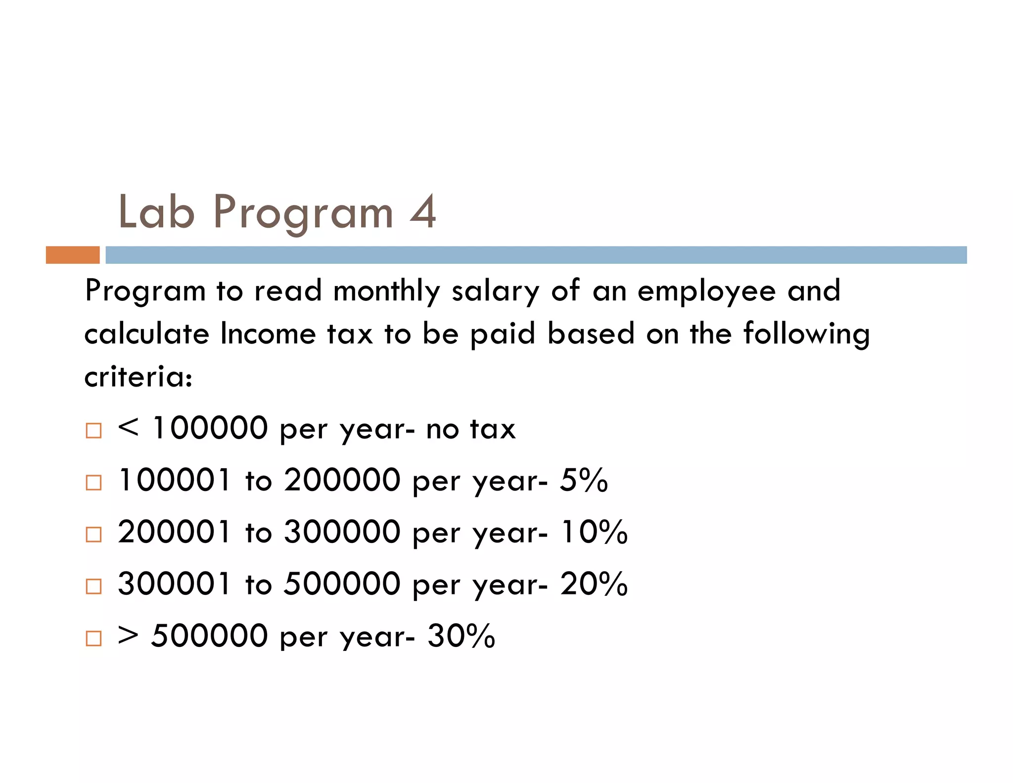 Lab Program 4
Program to read monthly salary of an employee and
calculate Income tax to be paid based on the following
criteria:
criteria:
 < 100000 per year- no tax
 100001 to 200000 per year- 5%
 200001 to 300000 per year- 10%
 300001 to 500000 per year- 20%
 > 500000 per year- 30%
 