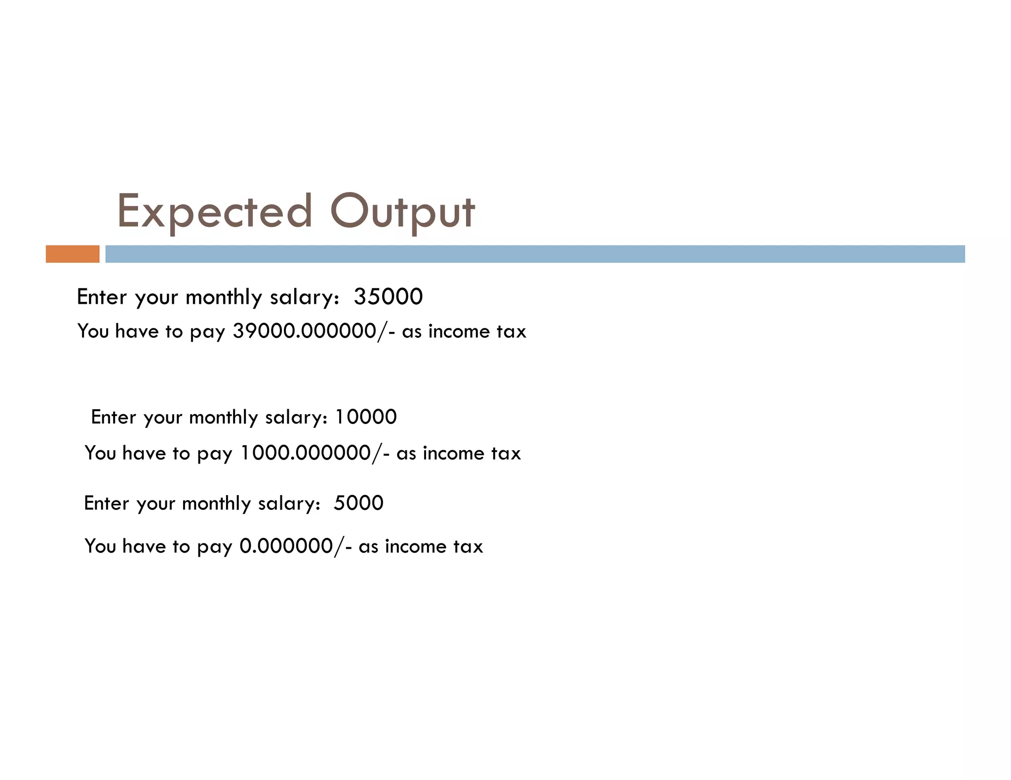 Expected Output
Enter your monthly salary: 35000
You have to pay 39000.000000/- as income tax
Enter your monthly salary: 10000
You have to pay 1000.000000/- as income tax
Enter your monthly salary: 5000
You have to pay 0.000000/- as income tax
 