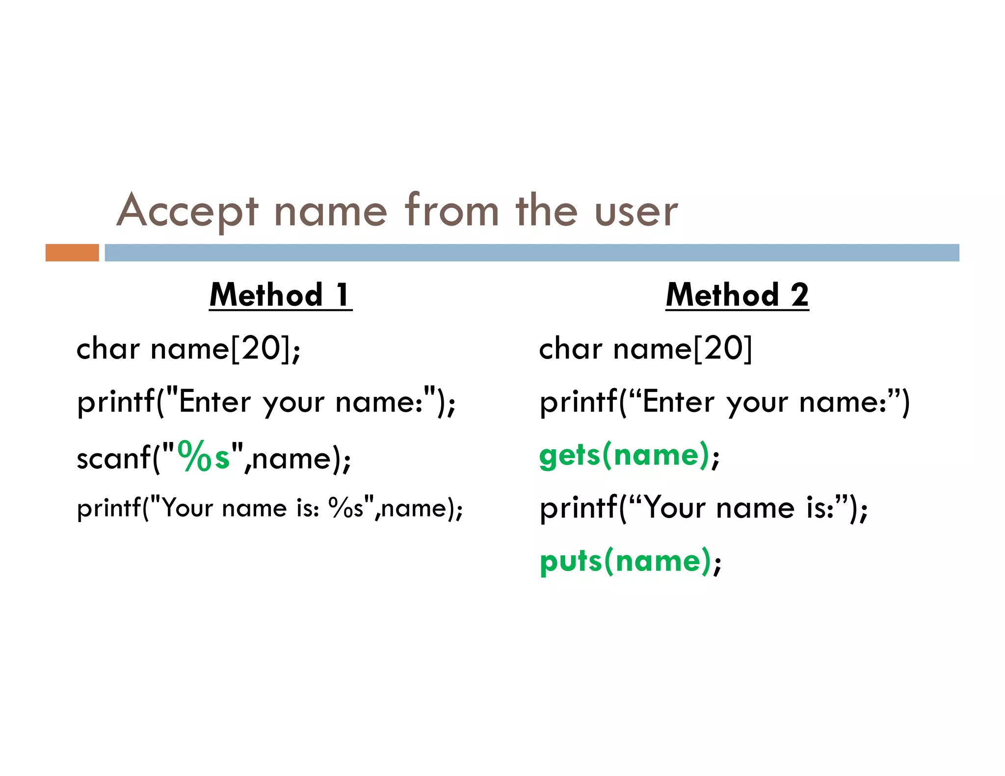 Accept name from the user
Method 1
char name[20];
printf("Enter your name:");
Method 2
char name[20]
printf(“Enter your name:”)
printf("Enter your name:");
scanf("%s",name);
printf("Your name is: %s",name);
printf(“Enter your name:”)
gets(name);
printf(“Your name is:”);
puts(name);
 