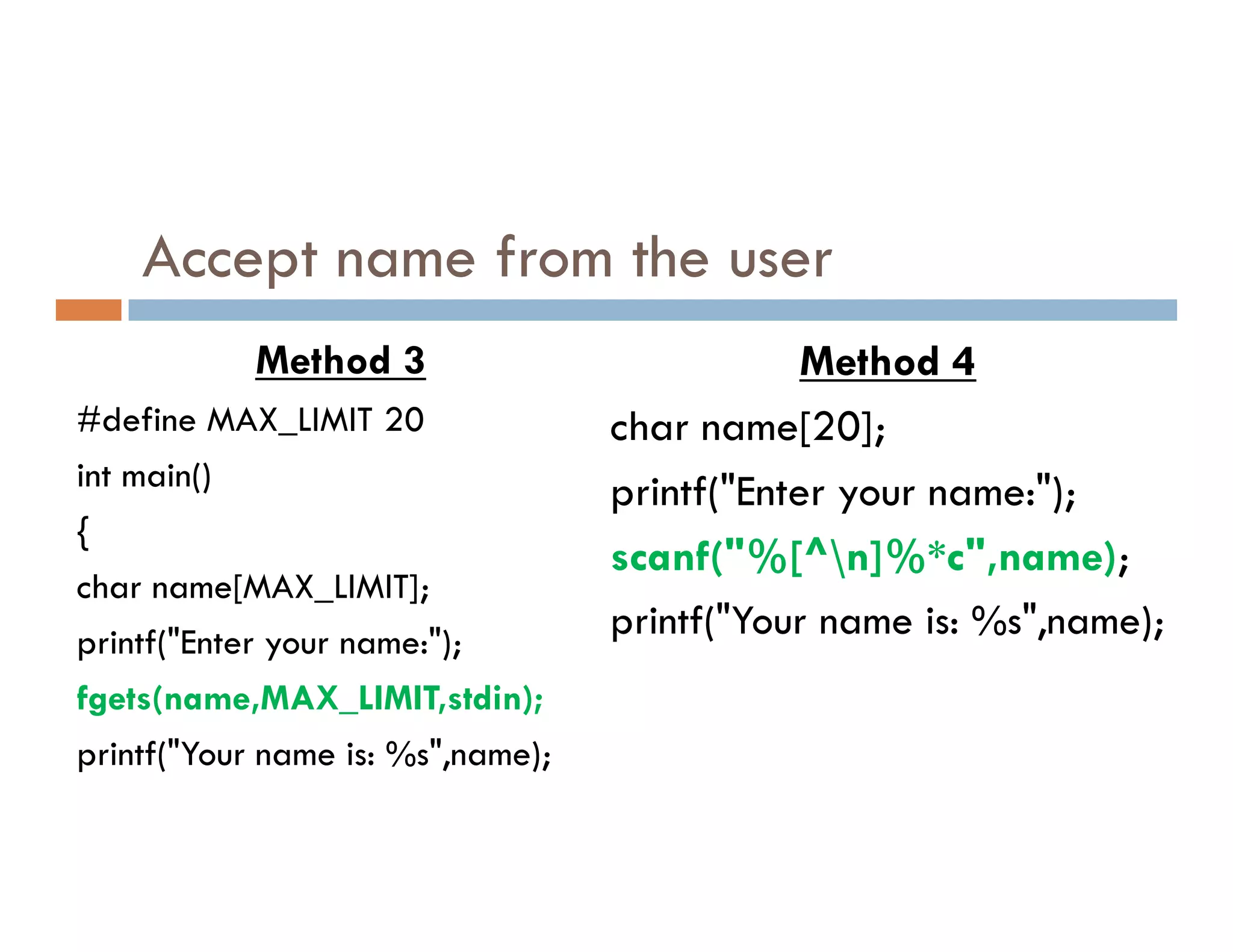 Accept name from the user
Method 3
#define MAX_LIMIT 20
int main()
Method 4
char name[20];
printf("Enter your name:");
int main()
{
char name[MAX_LIMIT];
printf("Enter your name:");
fgets(name,MAX_LIMIT,stdin);
printf("Your name is: %s",name);
printf("Enter your name:");
scanf("%[^n]%*c",name);
printf("Your name is: %s",name);
 