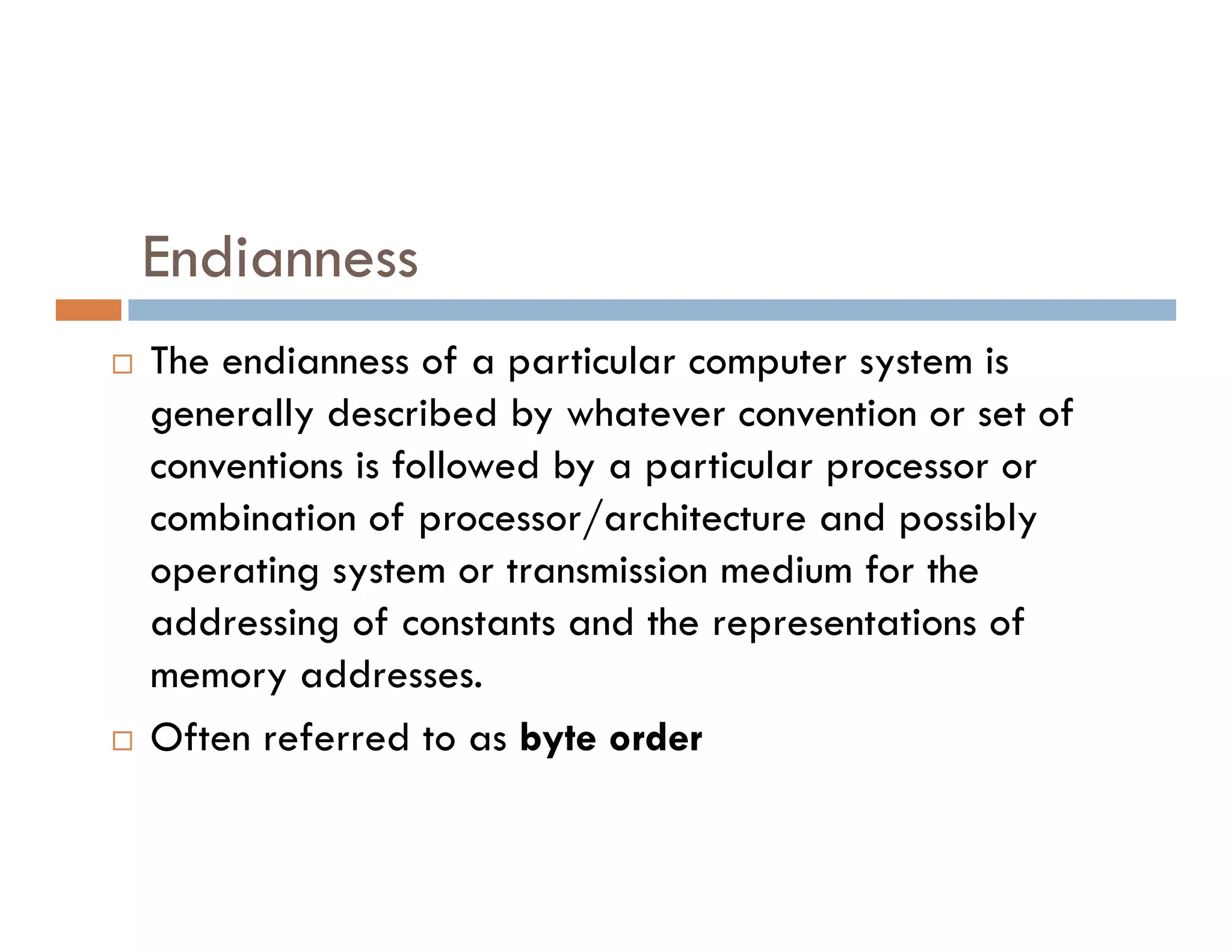 Endianness
 The endianness of a particular computer system is
generally described by whatever convention or set of
conventions is followed by a particular processor or
conventions is followed by a particular processor or
combination of processor/architecture and possibly
operating system or transmission medium for the
addressing of constants and the representations of
memory addresses.
 Often referred to as byte order
 