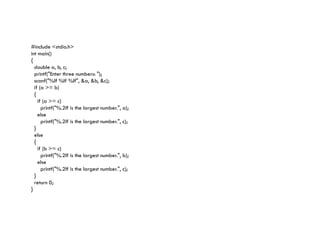 #include <stdio.h>
int main()
{
double a, b, c;
printf("Enter three numbers: ");
scanf("%lf %lf %lf", &a, &b, &c);
if (a >= b)
{
if (a >= c)
printf("%.2lf is the largest number.", a);
else
printf("%.2lf is the largest number.", c);
printf("%.2lf is the largest number.", c);
}
else
{
if (b >= c)
printf("%.2lf is the largest number.", b);
else
printf("%.2lf is the largest number.", c);
}
return 0;
}
 