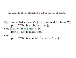 Program to check alphabet, digit or special character
if((ch >= 'a' && ch <= 'z') || (ch >= 'A' && ch <= 'Z'))
printf("'%c' is alphabet.", ch);
else if(ch >= '0' && ch <= '9')
else if(ch >= '0' && ch <= '9')
printf("'%c' is digit.", ch);
else
printf("'%c' is special character.", ch);
 