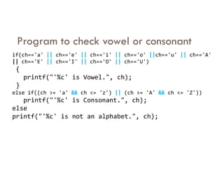 Program to check vowel or consonant
if(ch=='a' || ch=='e' || ch=='i' || ch=='o' ||ch=='u' || ch=='A'
|| ch=='E' || ch=='I' || ch=='O' || ch=='U')
{
printf("'%c' is Vowel.", ch);
}
}
else if((ch >= 'a' && ch <= 'z') || (ch >= 'A' && ch <= 'Z'))
printf("'%c' is Consonant.", ch);
else
printf("'%c' is not an alphabet.", ch);
 