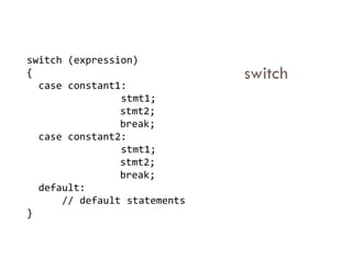 switch
switch (expression)
{
case constant1:
stmt1;
stmt2;
break;
case constant2:
case constant2:
stmt1;
stmt2;
break;
default:
// default statements
}
 