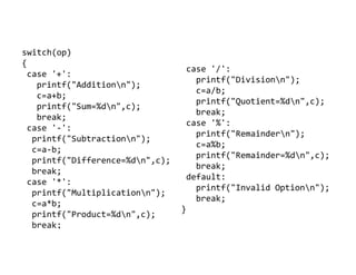 switch(op)
{
case '+':
printf("Additionn");
c=a+b;
printf("Sum=%dn",c);
break;
case '-':
printf("Subtractionn");
case '/':
printf("Divisionn");
c=a/b;
printf("Quotient=%dn",c);
break;
case '%':
printf("Remaindern");
printf("Subtractionn");
c=a-b;
printf("Difference=%dn",c);
break;
case '*':
printf("Multiplicationn");
c=a*b;
printf("Product=%dn",c);
break;
printf("Remaindern");
c=a%b;
printf("Remainder=%dn",c);
break;
default:
printf("Invalid Optionn");
break;
}
 