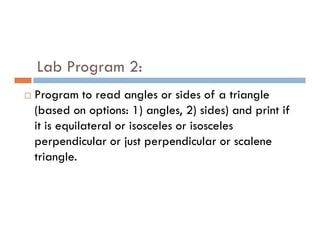 Lab Program 2:
 Program to read angles or sides of a triangle
(based on options: 1) angles, 2) sides) and print if
it is equilateral or isosceles or isosceles
it is equilateral or isosceles or isosceles
perpendicular or just perpendicular or scalene
triangle.
 