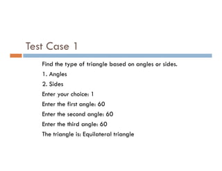 Test Case 1
Find the type of triangle based on angles or sides.
1. Angles
2. Sides
2. Sides
Enter your choice: 1
Enter the first angle: 60
Enter the second angle: 60
Enter the third angle: 60
The triangle is: Equilateral triangle
 