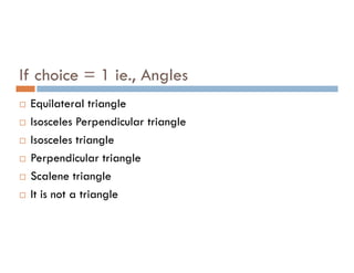 If choice = 1 ie., Angles
 Equilateral triangle
 Isosceles Perpendicular triangle
Isosceles triangle
 Isosceles triangle
 Perpendicular triangle
 Scalene triangle
 It is not a triangle
 