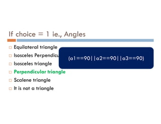 If choice = 1 ie., Angles
 Equilateral triangle
 Isosceles Perpendicular triangle
Isosceles triangle
(a1==90||a2==90||a3==90)
 Isosceles triangle
 Perpendicular triangle
 Scalene triangle
 It is not a triangle
 