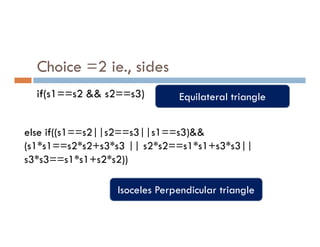 Choice =2 ie., sides
if(s1==s2 && s2==s3) Equilateral triangle
else if((s1==s2||s2==s3||s1==s3)&&
(s1*s1==s2*s2+s3*s3 || s2*s2==s1*s1+s3*s3||
s3*s3==s1*s1+s2*s2))
Isoceles Perpendicular triangle
 