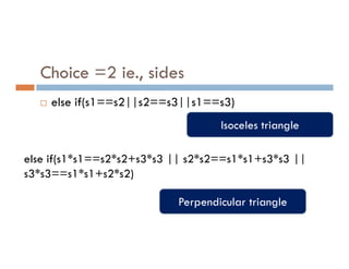 Choice =2 ie., sides
 else if(s1==s2||s2==s3||s1==s3)
Isoceles triangle
else if(s1*s1==s2*s2+s3*s3 || s2*s2==s1*s1+s3*s3 ||
s3*s3==s1*s1+s2*s2)
Perpendicular triangle
 