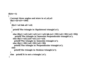 if(ch==1)
{
//accept three angles and store in a1,a2,a3
if(a1+a2+a3==180)
{
if(a1==a2 && a2==a3)
{
printf("The triangle is: Equilateral trianglen");
}
else if((a1==a2||a2==a3||a1==a3) && (a1==90||a2==90||a3==90))
printf("The triangle is: Isosceles Perpendicular trianglen");
printf("The triangle is: Isosceles Perpendicular trianglen");
else if(a1==a2||a2==a3||a1==a3)
printf("The triangle is: Isosceles trianglen");
else if(a1==90||a2==90||a3==90)
printf("The triangle is: Perpendicular trianglen");
else
printf("the triangle is: Scalene trianglen");
}
else printf("It is not a triangle.n");
}
 