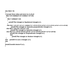else if(ch==2)
{
//accept three sides and store in s1,s2,s3
if((s1+s2>s3)&&(s2+s3>s1)&&(s1+s3>s2))
{
if(s1==s2&&s2==s3)
{
printf("The triangle is: Equilateral trianglen");
}
else if((s1==s2||s2==s3||s1==s3)&&(s1*s1==s2*s2+s3*s3||s2*s2==s1*s1+s3*s3||s3*s3==s1*s1+s2*s2))
printf("The triangle is: Isosceles perpendicular trianglen");
else if(s1==s2||s2==s3||s1==s3)
else if(s1==s2||s2==s3||s1==s3)
printf("The triangle is: Isosceles trianglen");
else if(s1*s1==s2*s2+s3*s3||s2*s2==s1*s1+s3*s3||s3*s3==s1*s1+s2*s2)
printf("The triangle is: Perpendicular trianglen");
else
printf("The triangle is: Scalene trianglen");
}
else printf("It is not a triangle.n");
else
{
printf("Invalid choice!!!n");
}
 