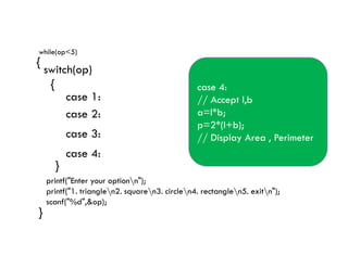 while(op<5)
{
switch(op)
{
case 1:// Accept b & h
a=0.5*b*h;
// Display Area
// Accept s1,s2,s3
p=s1+s2+s3;
// Display Perimeter
case 1:
case 2:
case 3:
case 2:
//Accept l
a=l*l;
p=4*l;
// Display Area , Perimeter
case 3:
// Accept r
a=3.14*r*r;
p=2*3.14*r;
// Display Area , Perimeter
case 4:
// Accept l,b
a=l*b;
p=2*(l+b);
// Display Area , Perimeter
}
}
printf("Enter your optionn");
printf("1. trianglen2. squaren3. circlen4. rectanglen5. exitn");
scanf("%d",&op);
// Display Perimeter
break;
case 3:
case 4:
// Display Area , Perimeter
break;
// Display Area , Perimeter
break;
// Display Area , Perimeter
 