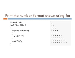 Print the number format shown using for
int r=0, c=0;
for(r=0; r<10;r++)
{
for(c=0; c<r; c++)
{
printf(" * ");
}
printf("n");
}
 