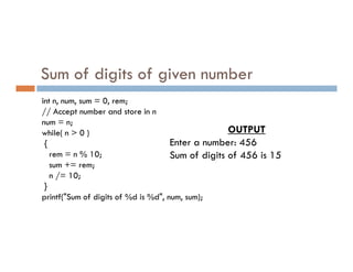 Sum of digits of given number
int n, num, sum = 0, rem;
// Accept number and store in n
num = n;
while( n > 0 ) OUTPUT
Enter a number: 456
while( n > 0 )
{
rem = n % 10;
sum += rem;
n /= 10;
}
printf("Sum of digits of %d is %d", num, sum);
Enter a number: 456
Sum of digits of 456 is 15
 