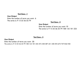 Test Case - 1
User Output
Enter the number of terms you want: 6
The series is: 9 13 22 36 55 79
Test Case - 2
User Output
Enter the number of terms you want: 10
The series is: 9 13 22 36 55 79 108 142 181 225
Test Case - 3
User Output
Enter the number of terms you want: 20
The series is: 9 13 22 36 55 79 108 142 181 225 274 328 387 451 520 594 673 757 846 940
 
