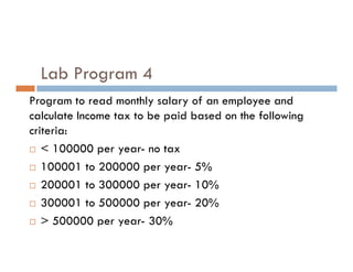 Lab Program 4
Program to read monthly salary of an employee and
calculate Income tax to be paid based on the following
criteria:
criteria:
 < 100000 per year- no tax
 100001 to 200000 per year- 5%
 200001 to 300000 per year- 10%
 300001 to 500000 per year- 20%
 > 500000 per year- 30%
 