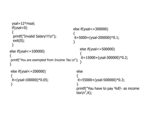 ysal=12*msal;
if(ysal<0)
{
printf("Invalid Salary!!!n");
exit(0);
}
else if(ysal<=100000)
{
printf("You are exempted from Income Tax.n");
else if(ysal<=300000)
{
it=5000+(ysal-200000)*0.1;
}
else if(ysal<=500000)
{
it=15000+(ysal-300000)*0.2;
}
printf("You are exempted from Income Tax.n");
}
else if(ysal<=200000)
{
it=(ysal-100000)*0.05;
}
}
else
{
it=55000+(ysal-500000)*0.3;
}
printf("You have to pay %lf/- as income
taxn",it);
 