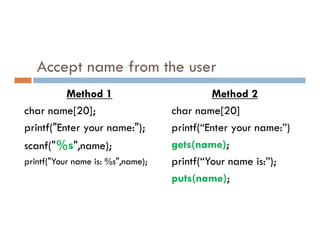 Accept name from the user
Method 1
char name[20];
printf("Enter your name:");
Method 2
char name[20]
printf(“Enter your name:”)
printf("Enter your name:");
scanf("%s",name);
printf("Your name is: %s",name);
printf(“Enter your name:”)
gets(name);
printf(“Your name is:”);
puts(name);
 