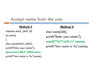 Accept name from the user
Method 3
#define MAX_LIMIT 20
int main()
Method 4
char name[20];
printf("Enter your name:");
int main()
{
char name[MAX_LIMIT];
printf("Enter your name:");
fgets(name,MAX_LIMIT,stdin);
printf("Your name is: %s",name);
printf("Enter your name:");
scanf("%[^n]%*c",name);
printf("Your name is: %s",name);
 