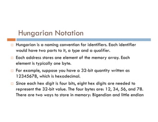 Hungarian Notation
 Hungarian is a naming convention for identifiers. Each identifier
would have two parts to it, a type and a qualifier.
 Each address stores one element of the memory array. Each
element is typically one byte.
element is typically one byte.
 For example, suppose you have a 32-bit quantity written as
12345678, which is hexadecimal.
 Since each hex digit is four bits, eight hex digits are needed to
represent the 32-bit value. The four bytes are: 12, 34, 56, and 78.
There are two ways to store in memory: Bigendian and little endian
 