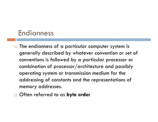 Endianness
 The endianness of a particular computer system is
generally described by whatever convention or set of
conventions is followed by a particular processor or
conventions is followed by a particular processor or
combination of processor/architecture and possibly
operating system or transmission medium for the
addressing of constants and the representations of
memory addresses.
 Often referred to as byte order
 