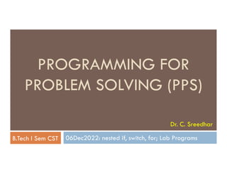 PROGRAMMING FOR
PROBLEM SOLVING (PPS)
06Dec2022: nested if, switch, for; Lab Programs
PROBLEM SOLVING (PPS)
B.Tech I Sem CST
Dr. C. Sreedhar
 