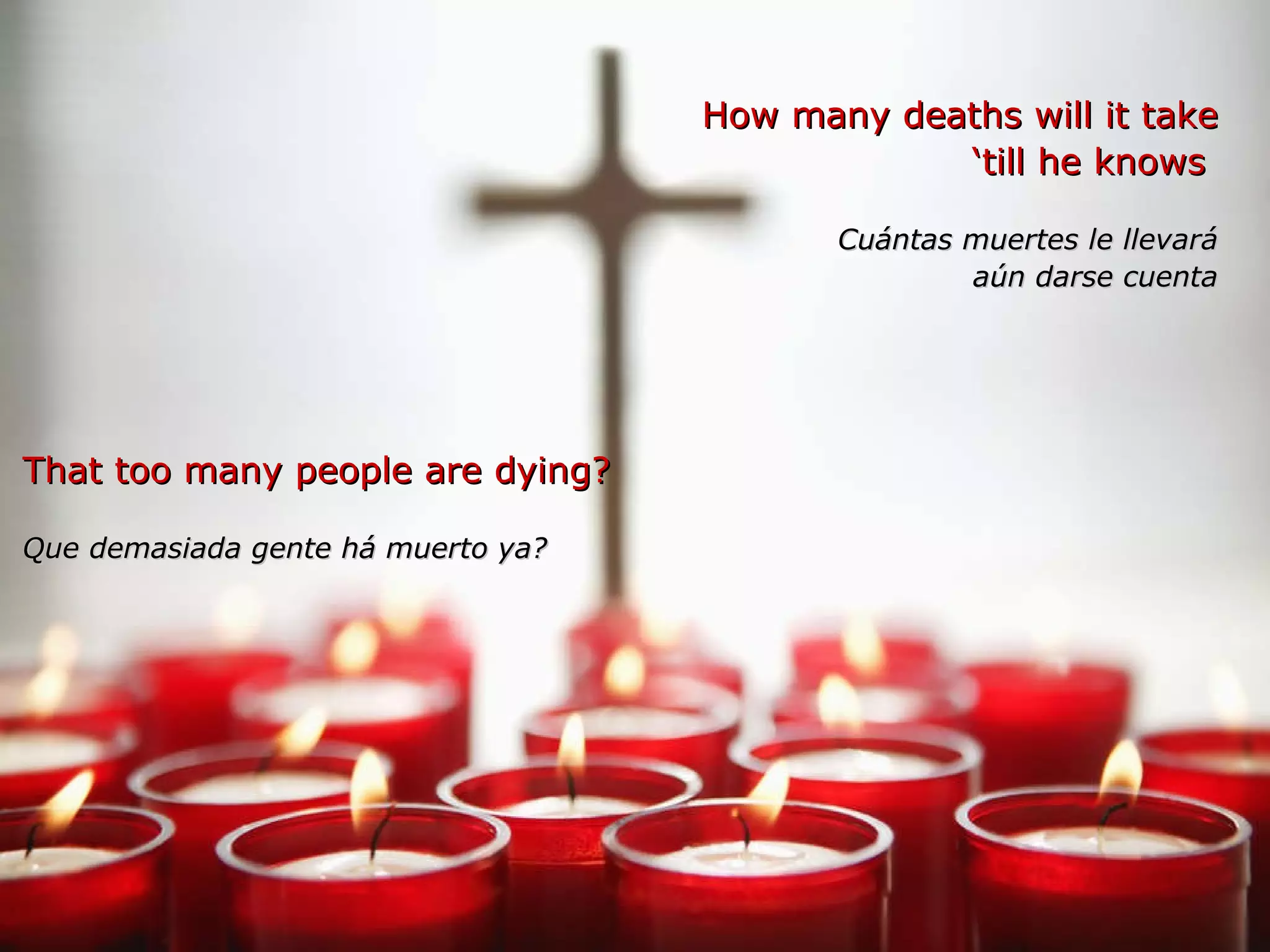 How many deaths will it take ‘ till he knows  Cuántas muertes le llevará aún darse cuenta That too many people are dying? Que demasiada gente há muerto ya?   