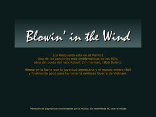 (La Respuesta esta en el Viento) Una de las canciones más emblemáticas de los 60’s, obra del poeta del rock Robert Zimmerman, (Bob Dylan). Himno en la lucha que la juventud americana y el mundo entero libró y finalmente ganó para terminar la ominosa Guerra de Vietnam. Blowin’ in the Wind Transición de diapositivas sincronizadas con la música. Se recomienda NO usar el mouse 