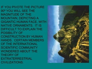 IF YOU PIVOTE THE PICTURE 90º YOU WILL SEE THE MAGNITUDE OF THE MOUNTAIN, DEPICTING A GIGANTIC HUMAN FACE, WITH NATIVE ORNAMENTS.  IT IS DIFFICULT TO EXPLAIN THE POSIBILITY OF CONSTRUCTION BY HUMAN HANDS.  CERTAIN MEMBERS OF THE INTERNATIONAL SCIENTIFIC COMMUNITY  WONDERED ABOUT THE THEORY OF EXTRATERRESTRIAL CIVILIZATIONS. 