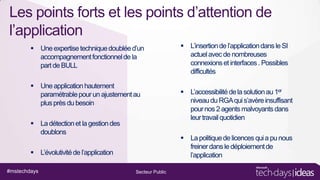 Les points forts et les points d’attention de
l’application
 Une expertise technique doublée d’un
accompagnement fonctionnel de la
part de BULL
 Une application hautement
paramétrable pour un ajustement au
plus près du besoin
 La détection et la gestion des
doublons

 L’accessibilité de la solution au 1er
niveau du RGA qui s’avère insuffisant
pour nos 2 agents malvoyants dans
leur travail quotidien
 La politique de licences qui a pu nous
freiner dans le déploiement de
l’application

 L’évolutivité de l’application
#mstechdays

 L’insertion de l’application dans le SI
actuel avec de nombreuses
connexions et interfaces . Possibles
difficultés

Secteur Public

 