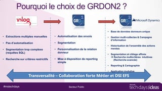 Pourquoi le choix de GRDON2 ?
• Base de données donneurs unique

• Extractions multiples manuelles

• Automatisation des envois

• Pas d’automatisation

• Segmentation

• Segmentation trop complexe
(requêtes SQL)

• Personnalisation de la relation
donneur

• Recherche sur critères restrictifs

• Mise à disposition de reporting
simple

• Gestion multi-collectes & Campagne
d’information
• Historisation de l’ensemble des actions
menées
• Segmentation et ciblage affinés
 Recherche multicritères intuitives
(Recherche avancée)
• Reporting & Cartographie

• Application évolutive

Transversalité – Collaboration forte Métier et DSI EFS
#mstechdays

Secteur Public

 