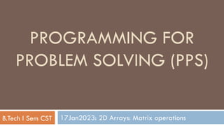 17Jan2023: 2D Arrays: Matrix operations
PROGRAMMING FOR
PROBLEM SOLVING (PPS)
B.Tech I Sem CST
 