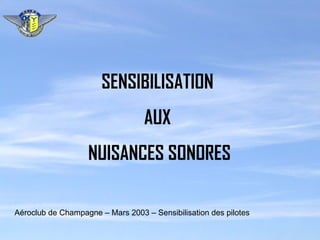 SENSIBILISATION AUX NUISANCES SONORES Aéroclub de Champagne – Mars 2003 – Sensibilisation des pilotes 