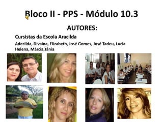 Bloco II - PPS - Módulo 10.3
                           AUTORES:
Cursistas da Escola Aracilda
Adecilda, Divaina, Elizabeth, José Gomes, José Tadeu, Lucia
Helena, Márcia,Tânia
 