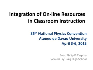 Integration of On-line Resources
in Classroom Instruction
Engr. Philip P. Carpina
Bacolod Tay Tung High School
35th National Physics Convention
Ateneo de Davao University
April 3-6, 2013
 