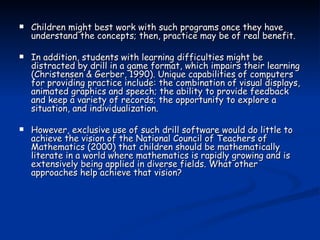 Children might best work with such programs once they have understand the concepts; then, practice may be of real benefit. In addition, students with learning difficulties might be distracted by drill in a game format, which impairs their learning (Christensen & Gerber, 1990). Unique capabilities of computers for providing practice include: the combination of visual displays, animated graphics and speech; the ability to provide feedback and keep a variety of records; the opportunity to explore a situation, and individualization.  However, exclusive use of such drill software would do little to achieve the vision of the National Council of Teachers of Mathematics (2000) that children should be mathematically literate in a world where mathematics is rapidly growing and is extensively being applied in diverse fields. What other approaches help achieve that vision? 
