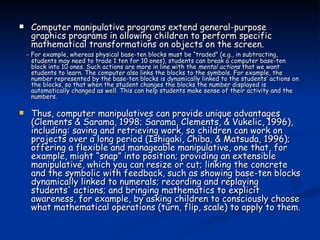 Computer manipulative programs extend general-purpose graphics programs in allowing children to perform specific mathematical transformations on objects on the screen.   - For example, whereas physical base-ten blocks must be “traded” (e.g., in subtracting, students may need to trade 1 ten for 10 ones), students can break a computer base-ten block into 10 ones. Such actions are more in line with the  mental actions  that we want students to learn. The computer also links the blocks to the symbols. For example, the number represented by the base-ten blocks is dynamically linked to the students’ actions on the blocks, so that when the student changes the blocks the number displayed is automatically changed as well. This can help students make sense of their activity and the numbers. Thus, computer manipulatives can provide unique advantages (Clements & Sarama, 1998; Sarama, Clements, & Vukelic, 1996), including: saving and retrieving work, so children can work on projects over a long period (Ishigaki, Chiba, & Matsuda, 1996); offering a flexible and manageable manipulative, one that, for example, might “snap” into position; providing an extensible manipulative, which you can resize or cut; linking the concrete and the symbolic with feedback, such as showing base-ten blocks dynamically linked to numerals; recording and replaying students' actions; and bringing mathematics to explicit awareness, for example, by asking children to consciously choose what mathematical operations (turn, flip, scale) to apply to them. 