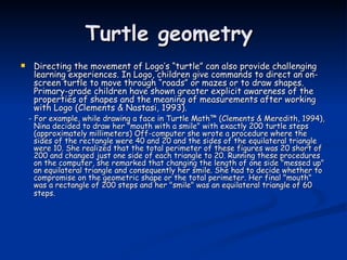 Turtle geometry  Directing the movement of Logo’s “turtle” can also provide challenging learning experiences. In Logo, children give commands to direct an on-screen turtle to move through “roads” or mazes or to draw shapes. Primary-grade children have shown greater explicit awareness of the properties of shapes and the meaning of measurements after working with Logo (Clements & Nastasi, 1993).  - For example, while drawing a face in Turtle Math™ (Clements & Meredith, 1994), Nina decided to draw her "mouth with a smile" with exactly 200 turtle steps (approximately millimeters) Off-computer she wrote a procedure where the sides of the rectangle were 40 and 20 and the sides of the equilateral triangle were 10. She realized that the total perimeter of these figures was 20 short of 200 and changed just one side of each triangle to 20. Running these procedures on the computer, she remarked that changing the length of one side "messed up" an equilateral triangle and consequently her smile. She had to decide whether to compromise on the geometric shape or the total perimeter. Her final "mouth" was a rectangle of 200 steps and her "smile" was an equilateral triangle of 60 steps.   
