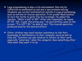 Logo programming is also a rich environment that elicits reflection on mathematics and one's own problem–solving. Students use certain mathematical notions in Logo programming, such as notions of inverse operation. First grader Ryan wanted to turn the turtle to point into his rectangle. He asked the teacher, "What's half of 90?" After she responded, he typed RT 45. "Oh, I went the wrong way." He said nothing, eyes on the screen. "Try LEFT 90," he said at last. This inverse operation produced exactly the desired effect. Other children may need teacher assistance to link their knowledge of mathematics to their computer work as well as Nina did. Teachers can ask children to reflect on their work; especially "surprises," when the computer does something other than what they want it to do. 